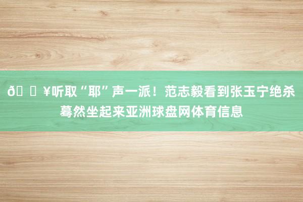 🔥听取“耶”声一派！范志毅看到张玉宁绝杀蓦然坐起来亚洲球盘网体育信息
