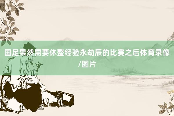 国足果然需要休整经验永劫辰的比赛之后体育录像/图片