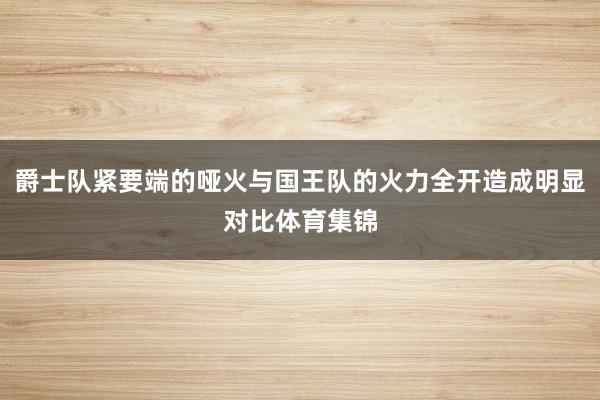 爵士队紧要端的哑火与国王队的火力全开造成明显对比体育集锦