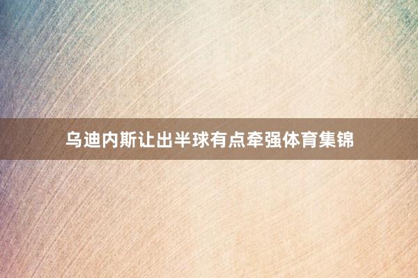 乌迪内斯让出半球有点牵强体育集锦