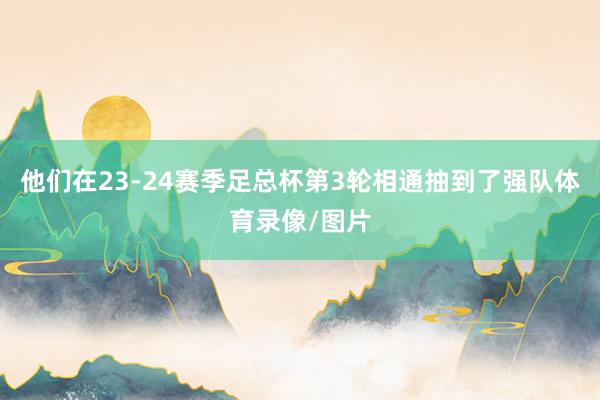 他们在23-24赛季足总杯第3轮相通抽到了强队体育录像/图片