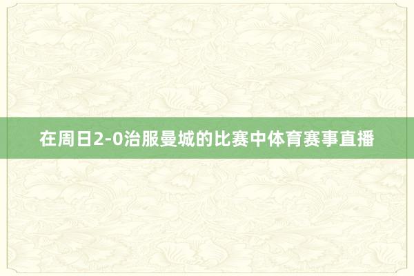 在周日2-0治服曼城的比赛中体育赛事直播