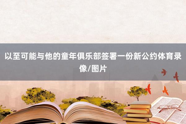 以至可能与他的童年俱乐部签署一份新公约体育录像/图片