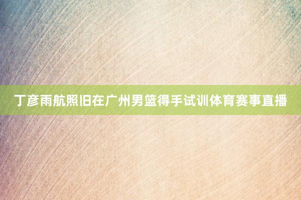 丁彦雨航照旧在广州男篮得手试训体育赛事直播