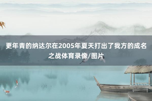 更年青的纳达尔在2005年夏天打出了我方的成名之战体育录像/图片