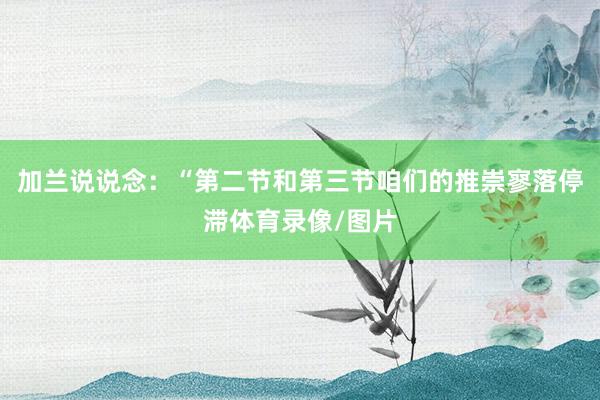 加兰说说念：“第二节和第三节咱们的推崇寥落停滞体育录像/图片