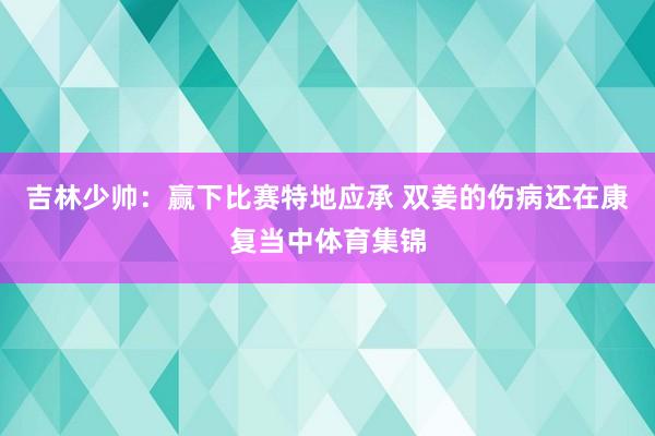 吉林少帅：赢下比赛特地应承 双姜的伤病还在康复当中体育集锦