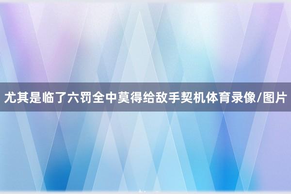 尤其是临了六罚全中莫得给敌手契机体育录像/图片