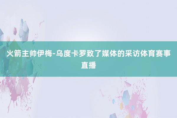 火箭主帅伊梅-乌度卡罗致了媒体的采访体育赛事直播