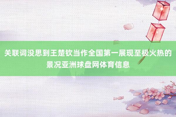 关联词没思到王楚钦当作全国第一展现至极火热的景况亚洲球盘网体育信息