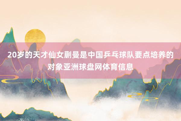 20岁的天才仙女蒯曼是中国乒乓球队要点培养的对象亚洲球盘网体育信息