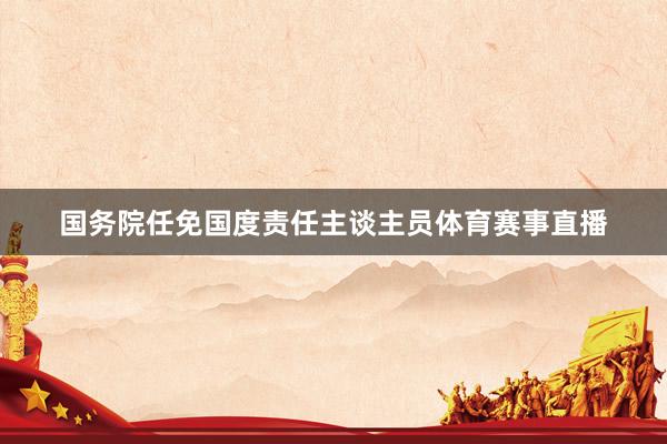 国务院任免国度责任主谈主员体育赛事直播