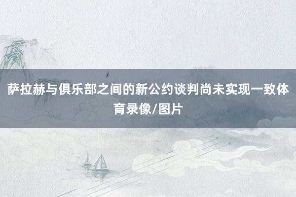 萨拉赫与俱乐部之间的新公约谈判尚未实现一致体育录像/图片