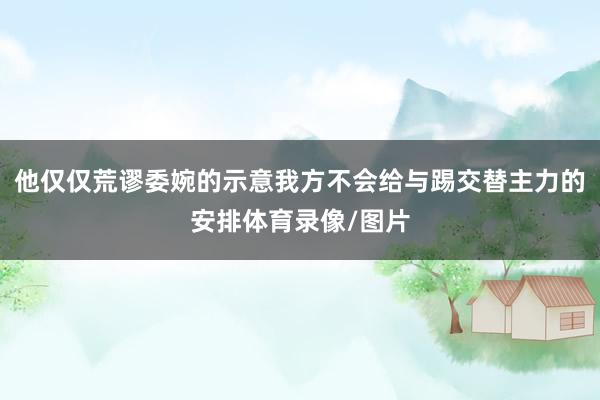 他仅仅荒谬委婉的示意我方不会给与踢交替主力的安排体育录像/图片