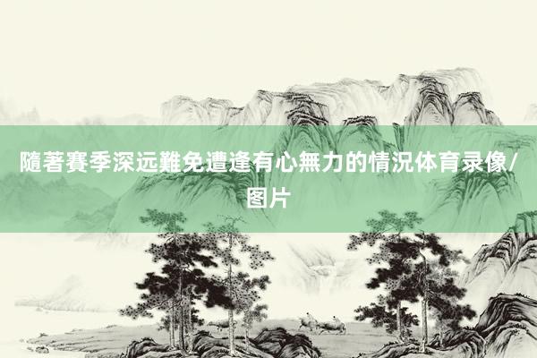 隨著賽季深远難免遭逢有心無力的情況体育录像/图片