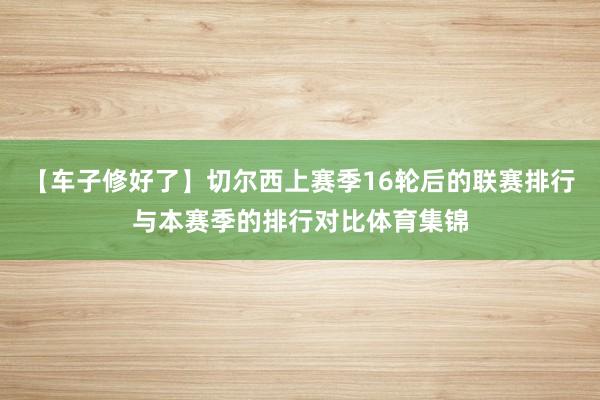 【车子修好了】切尔西上赛季16轮后的联赛排行与本赛季的排行对比体育集锦