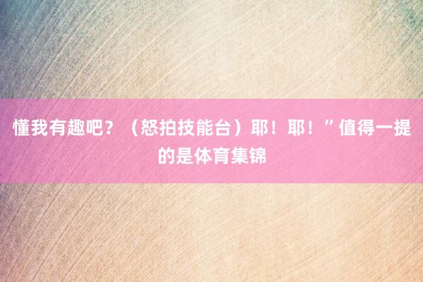 懂我有趣吧？（怒拍技能台）耶！耶！”值得一提的是体育集锦