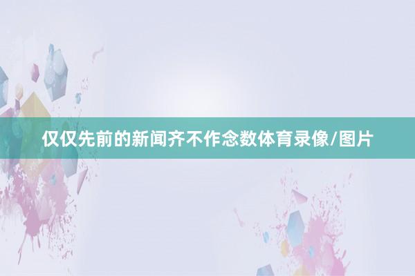 仅仅先前的新闻齐不作念数体育录像/图片