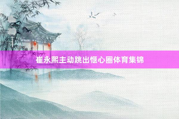 崔永熙主动跳出惬心圈体育集锦