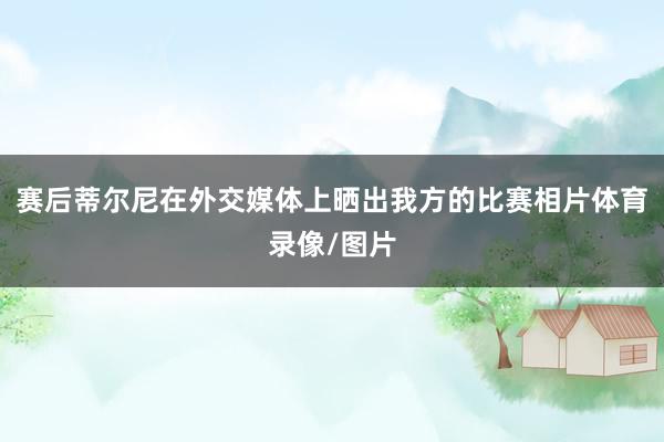 赛后蒂尔尼在外交媒体上晒出我方的比赛相片体育录像/图片