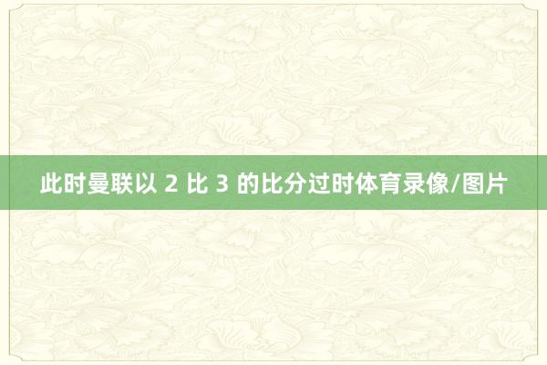 此时曼联以 2 比 3 的比分过时体育录像/图片