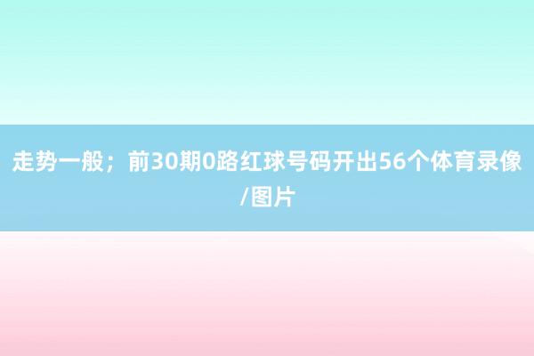 走势一般；前30期0路红球号码开出56个体育录像/图片
