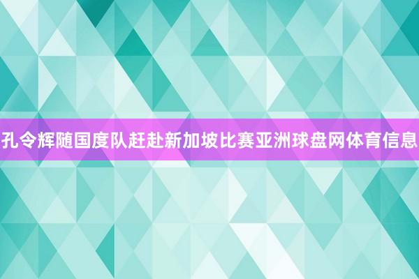 孔令辉随国度队赶赴新加坡比赛亚洲球盘网体育信息