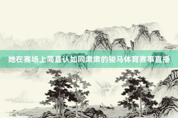 她在赛场上简直认如同肃肃的骏马体育赛事直播