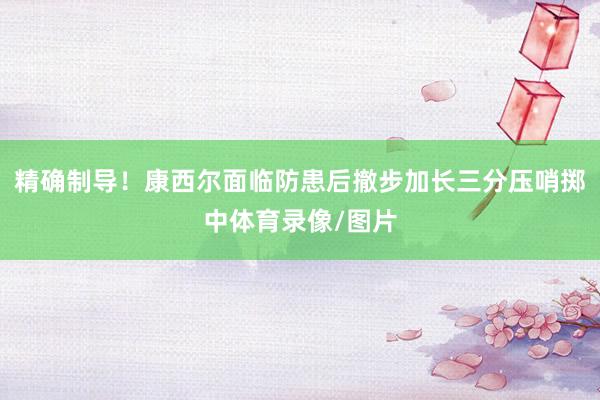 精确制导！康西尔面临防患后撤步加长三分压哨掷中体育录像/图片