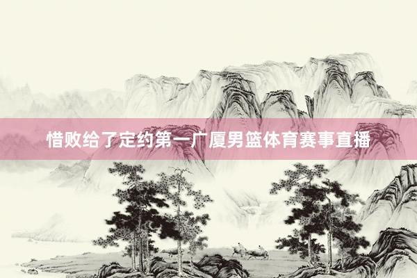 惜败给了定约第一广厦男篮体育赛事直播