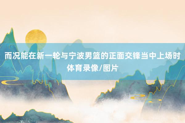 而况能在新一轮与宁波男篮的正面交锋当中上场时体育录像/图片
