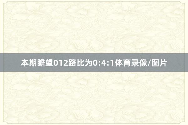 本期瞻望012路比为0:4:1体育录像/图片