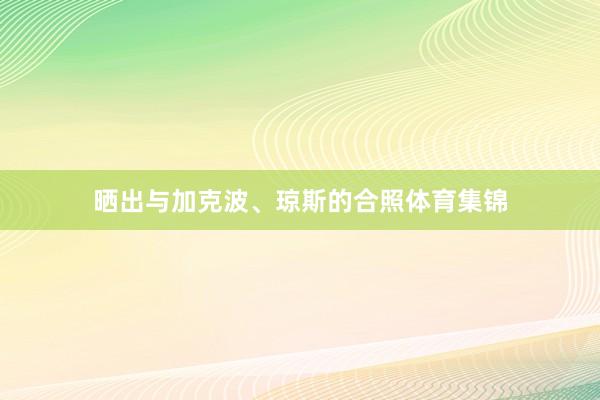晒出与加克波、琼斯的合照体育集锦