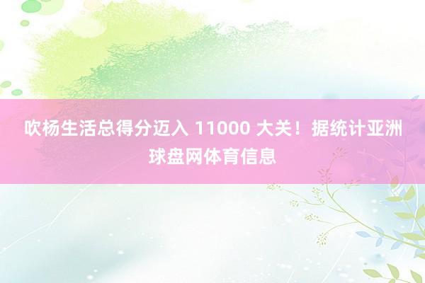 吹杨生活总得分迈入 11000 大关！据统计亚洲球盘网体育信息