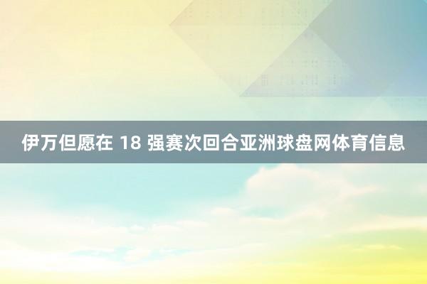 伊万但愿在 18 强赛次回合亚洲球盘网体育信息