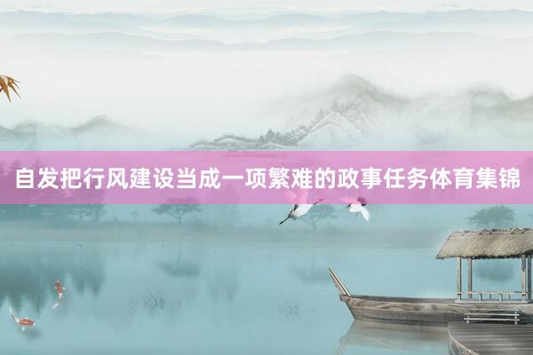 自发把行风建设当成一项繁难的政事任务体育集锦