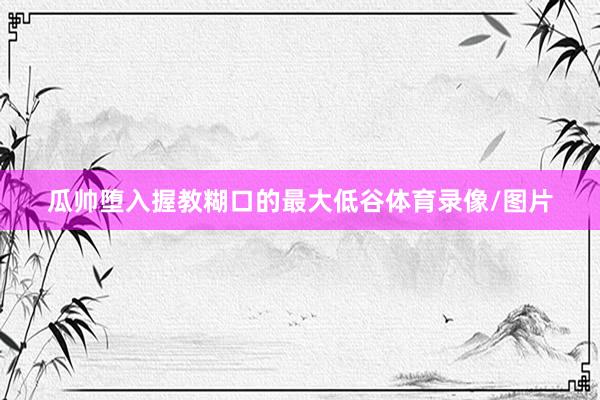 瓜帅堕入握教糊口的最大低谷体育录像/图片