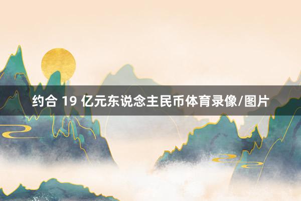 约合 19 亿元东说念主民币体育录像/图片