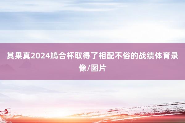 其果真2024鸠合杯取得了相配不俗的战绩体育录像/图片