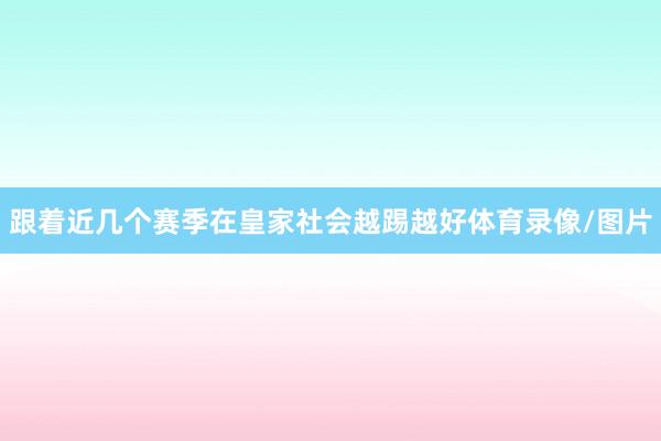 跟着近几个赛季在皇家社会越踢越好体育录像/图片