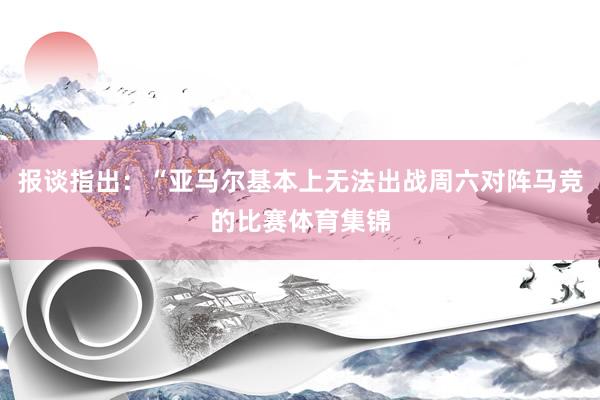 报谈指出：“亚马尔基本上无法出战周六对阵马竞的比赛体育集锦