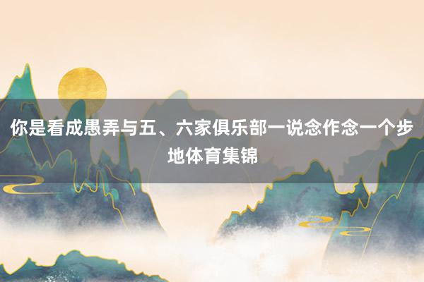 你是看成愚弄与五、六家俱乐部一说念作念一个步地体育集锦