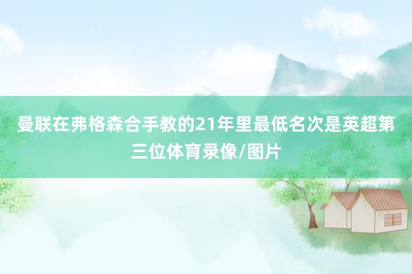 曼联在弗格森合手教的21年里最低名次是英超第三位体育录像/图片