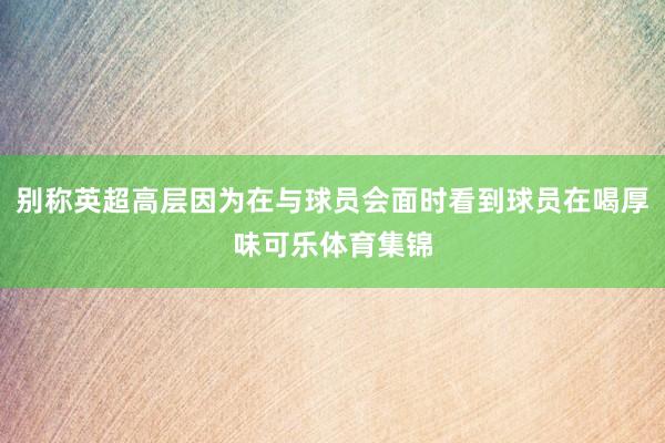 别称英超高层因为在与球员会面时看到球员在喝厚味可乐体育集锦