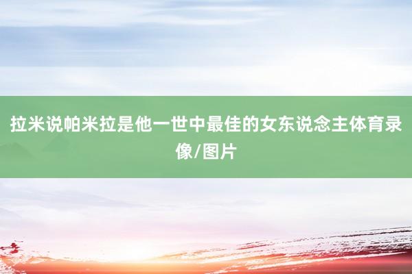 拉米说帕米拉是他一世中最佳的女东说念主体育录像/图片