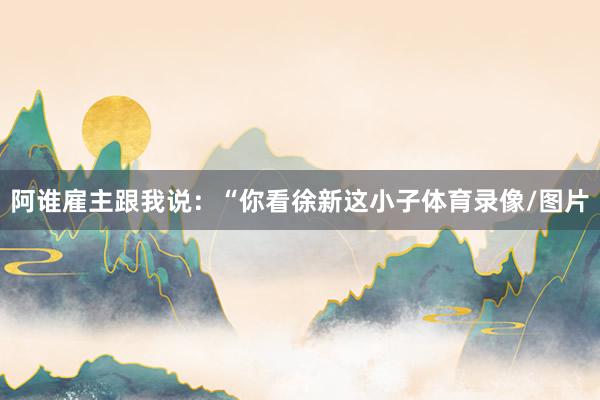 阿谁雇主跟我说：“你看徐新这小子体育录像/图片