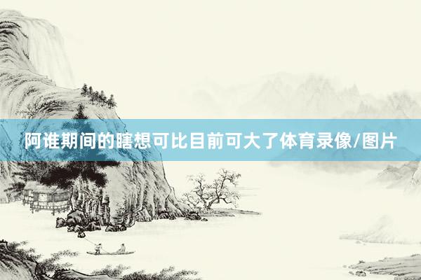 阿谁期间的瞎想可比目前可大了体育录像/图片