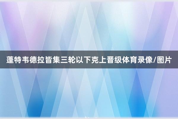 蓬特韦德拉皆集三轮以下克上晋级体育录像/图片
