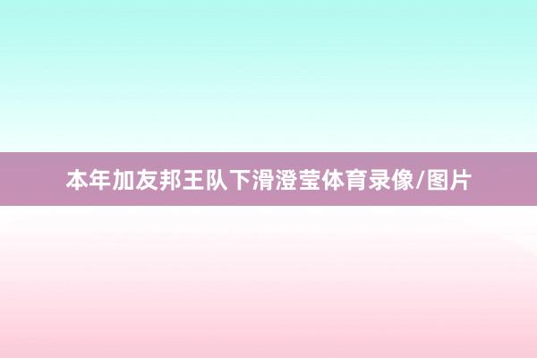 本年加友邦王队下滑澄莹体育录像/图片