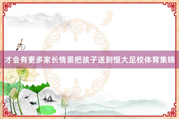 才会有更多家长情景把孩子送到恒大足校体育集锦